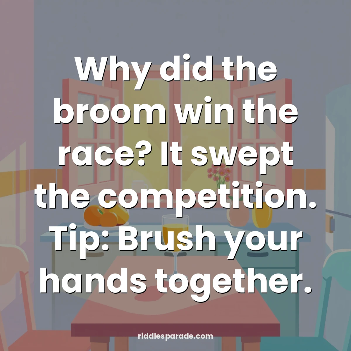 Why did the broom win the race? It swept the competition. Tip: Brush your hands together.