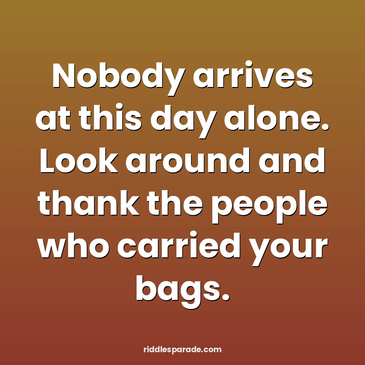 Nobody arrives at this day alone. Look around and thank the people who carried your bags.