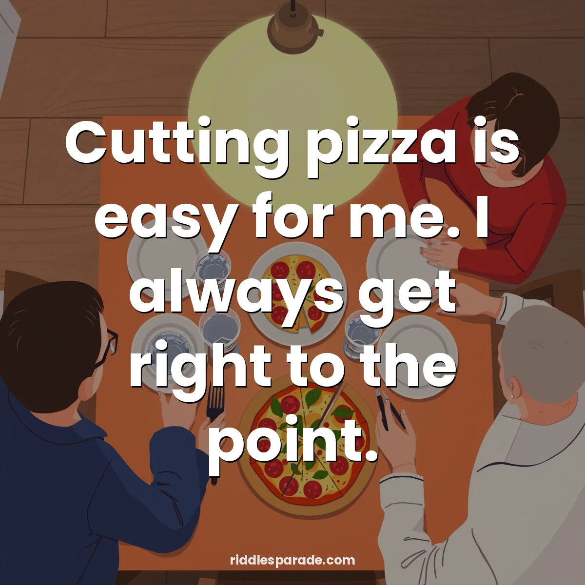 Cutting pizza is easy for me. I always get right to the point.