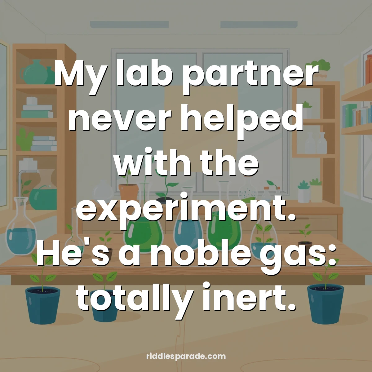My lab partner never helped with the experiment. He's a noble gas: totally inert.