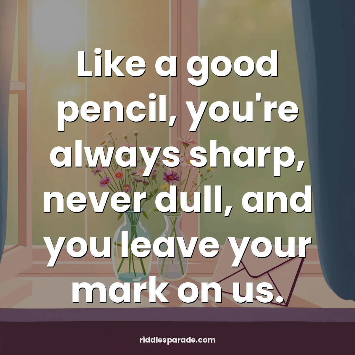 Like a good pencil, you're always sharp, never dull, and you leave your mark on us.