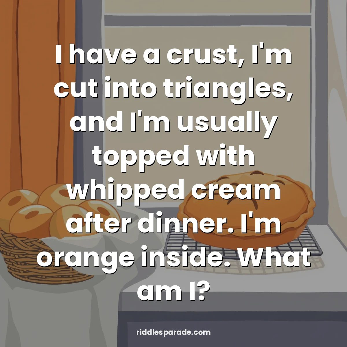 I have a crust, I'm cut into triangles, and I'm usually topped with whipped cream after dinner. I'm orange inside. What am I?